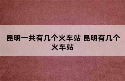 昆明一共有几个火车站 昆明有几个火车站